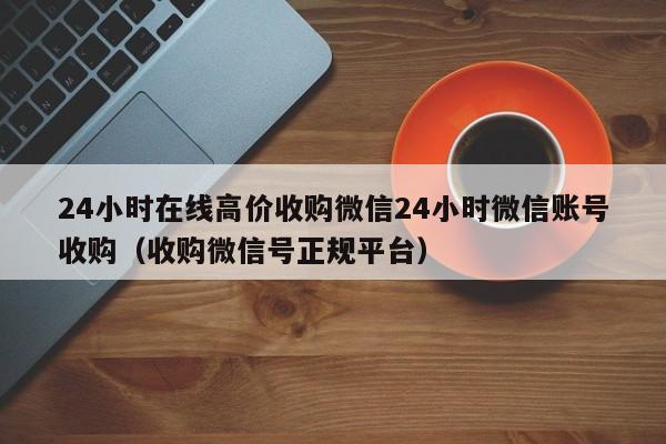 24小时在线高价收购微信24小时微信账号收购（收购微信号正规平台）